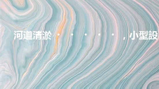 河道清淤，小型設(shè)備助力高效施工